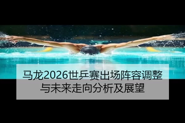 马龙2026世乒赛出场阵容调整与未来走向分析及展望